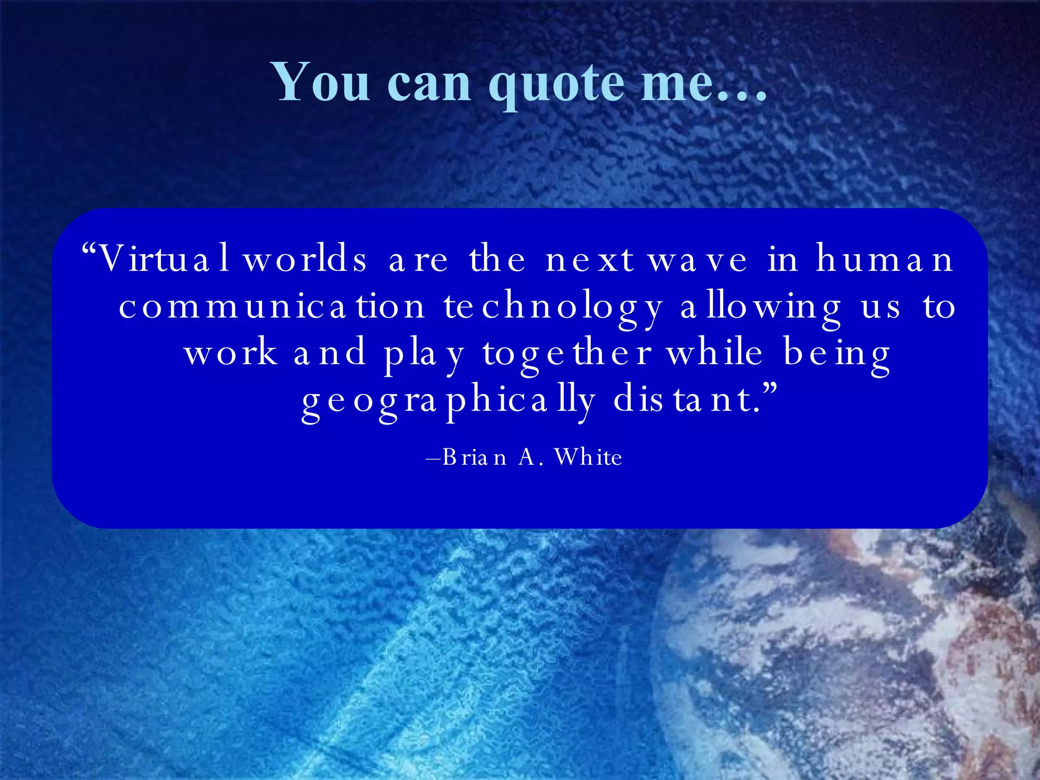 You can quote me… “ Virtual worlds are the next wave in human communication technology allowing us to work and play together while being geographically distant.” – Brian A. White 