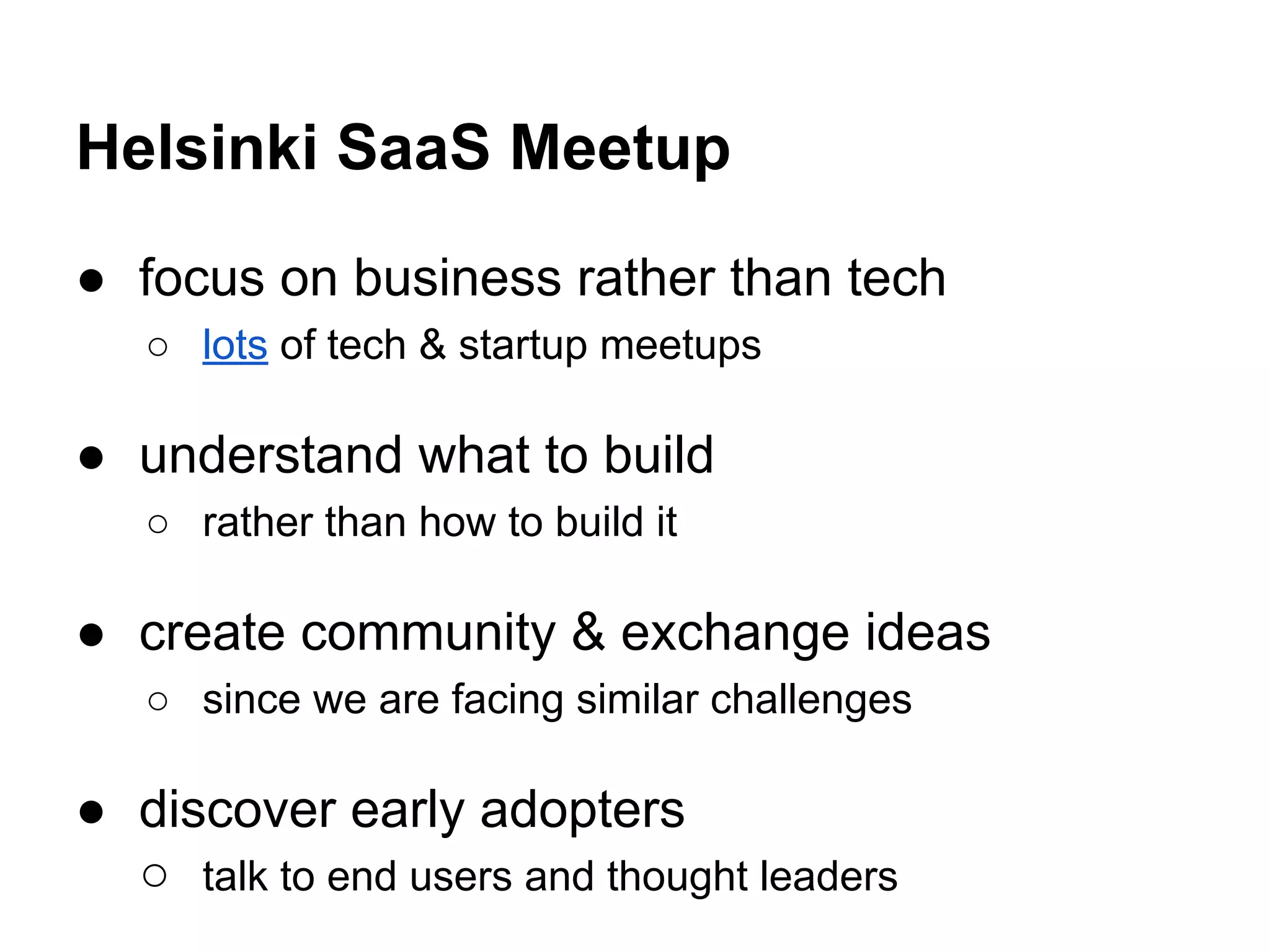Helsinki SaaS Meetup
● focus on business rather than tech
○ lots of tech & startup meetups
● understand what to build
○ rather than how to build it
● create community & exchange ideas
○ since we are facing similar challenges
● discover early adopters
○ talk to end users and thought leaders
 