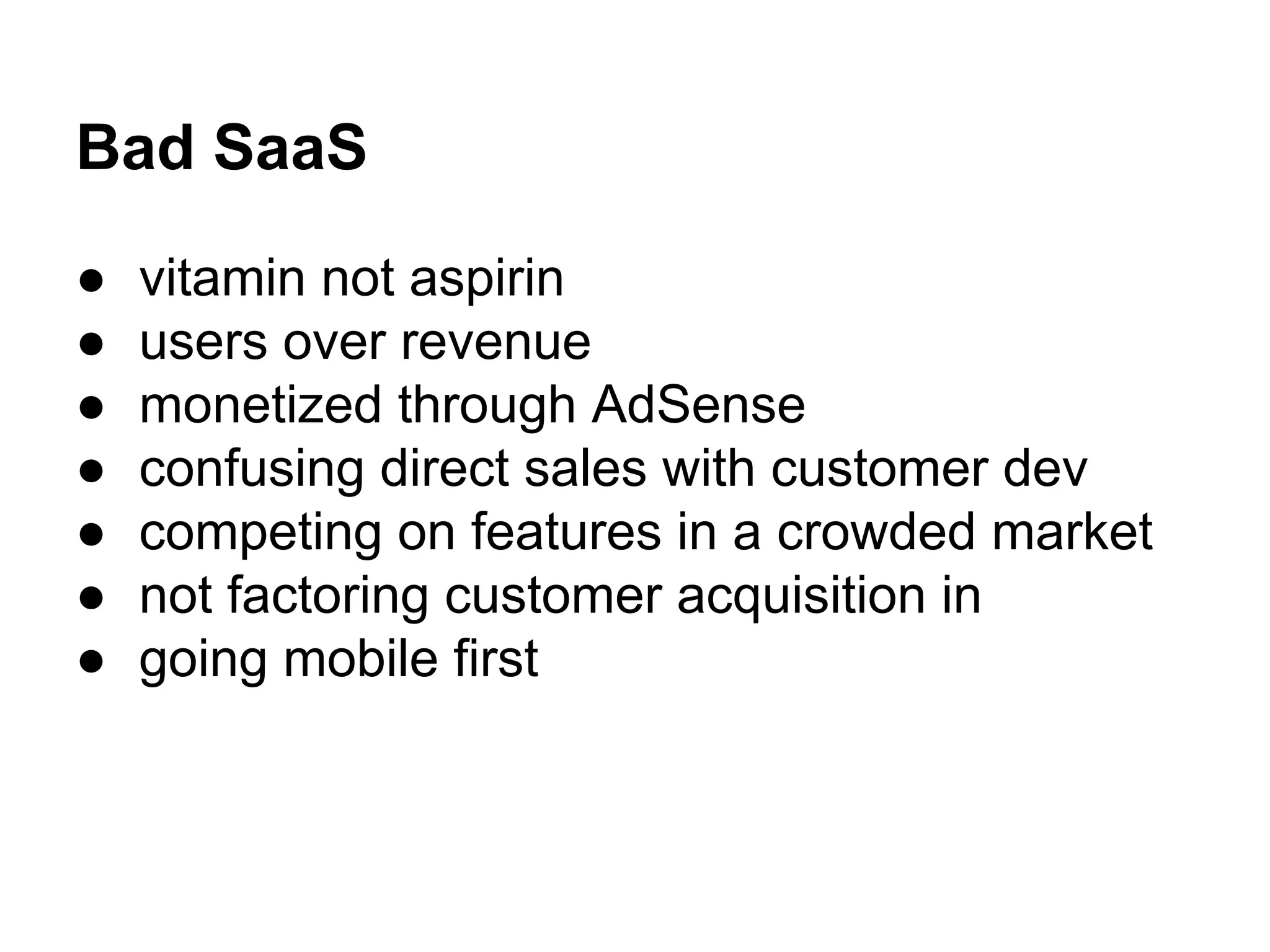 Bad SaaS
● vitamin not aspirin
● users over revenue
● monetized through AdSense
● confusing direct sales with customer dev
● competing on features in a crowded market
● not factoring customer acquisition in
● going mobile first
 