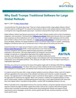 Why SaaS Trumps Traditional Software for Large
Global Rollouts
April 11, 2011 by Mary Hayes Weier

I occasionally hear this doubt about SaaS: "How can a SaaS company handle a large, global software rollout?
Isn't that a job for an ERP giant?" It's natural to have questions about a new software delivery model, but this
is among the most misguided doubts about SaaS—and where a key benefit of SaaS is often overlooked.

Global software rollouts have become synonymous with a giant software vendor and its armies of employees,
integrators, and consultants. That doubt about Software as a Service (SaaS) arises because there are no giant
SaaS companies out there (Salesforce.com comes the closest, with about 5,000 employees). But the whole
point of SaaS is rollout armies aren't required, as a single version of the software is served up to every user
across the globe. Software isn't being installed on servers at customer data centers in London, Luxembourg,
Bangalore, and Buenos Aires, but it's served up to users in those parts of the world, just the same.

A great illustration of a single version of SaaS in action is Aviva's rollout of Workday
Human Capital Management (HCM). London-based Aviva is one of the world's largest
insurance companies and has grown largely through acquisitions, with 46,000
employees in 28 countries. Like many organizations, the company's core business
strategy is to operate as a single global organization that rapidly responds to
customer needs. Because Workday is a single version of software delivered to every
user, Aviva sees Workday HCM as providing managers and employees with improved decision-making and
collaboration across the global workforce. That, obviously, ties right into the core strategy of operating as a
single global organization.

Workday uses a phrase to summarize the value of this global insight with its Workday HCM offering: Visibility,
Alignment, and Optimization. The idea is that once you have visibility into the entire workforce, you can align
your employees to company goals, and optimize those resources for optimal business outcomes.

In a typical scenario five years after a large company's global on-premise software rollout, some of its regions
will have upgraded to the next version of the software and others won't have for a number of possible
reasons—the upgrade wasn't in the budget, it wasn't a priority for those regions, or those regions couldn't find
the right talent to implement the upgrade. What is the company's visibility into its global workforce at that
point? Unfortunately, visibility is probably getting worse every day, as each region gradually drifts away from
that initial "global rollout" intended to bring visibility—another ERP silo bobbing aimlessly in the sea.

While it's possible to do a single global instance of on-premise software, companies typically choose to roll out
separate instances by region to better support local needs. SaaS can be a superior alternative for global
rollouts when it provides companywide visibility while also providing local visibility and support of local
requirements such as languages, currencies, country-specific data formats, business processes, and other
locale-specific needs.
 