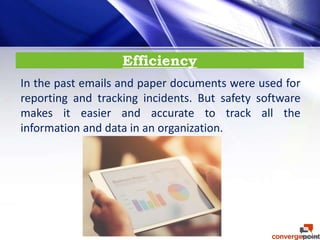 Efficiency
In the past emails and paper documents were used for
reporting and tracking incidents. But safety software
makes it easier and accurate to track all the
information and data in an organization.
 