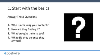 1. Start with the basics
Answer These Questions
1. Who is accessing your content?
2. How are they finding it?
3. What brought them to you?
4. What did they do once they
arrived?
 