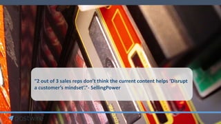“2 out of 3 sales reps don’t think the current content helps ‘Disrupt
a customer’s mindset’.”- SellingPower
 
