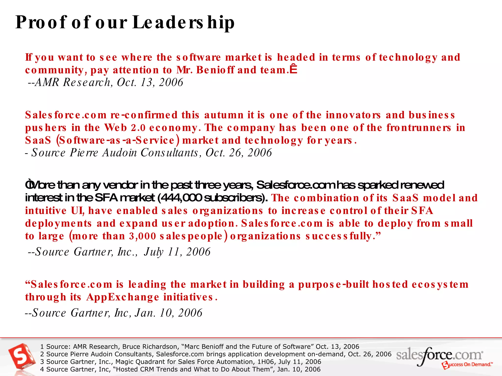 Proof of our Leadership If you want to see where the software market is headed in terms of technology and community, pay attention to Mr. Benioff and team.    --AMR Research, Oct. 13, 2006 Salesforce.com re-confirmed this autumn it is one of the innovators and business pushers in the Web 2.0 economy. The company has been one of the frontrunners in SaaS (Software-as-a-Service) market and technology for years.   - Source Pierre Audoin Consultants, Oct. 26, 2006 “ More than any vendor in the past three years, Salesforce.com has sparked renewed interest in the SFA market (444,000 subscribers).  The combination of its SaaS model and intuitive UI, have enabled sales organizations to increase control of their SFA deployments and expand user adoption. Salesforce.com is able to deploy from small to large (more than 3,000 salespeople) organizations successfully.”  --Source Gartner, Inc.,  July 11, 2006 “ Salesforce.com is leading the market in building a purpose-built hosted ecosystem through its AppExchange initiatives.   --Source Gartner, Inc, Jan. 10, 2006  1 Source: AMR Research, Bruce Richardson, “Marc Benioff and the Future of Software” Oct. 13, 2006 2  Source Pierre Audoin Consultants, Salesforce.com brings application development on-demand, Oct. 26, 2006 3 Source Gartner, Inc., Magic Quadrant for Sales Force Automation, 1H06, July 11, 2006 4 Source Gartner, Inc, “Hosted CRM Trends and What to Do About Them”, Jan. 10, 2006 