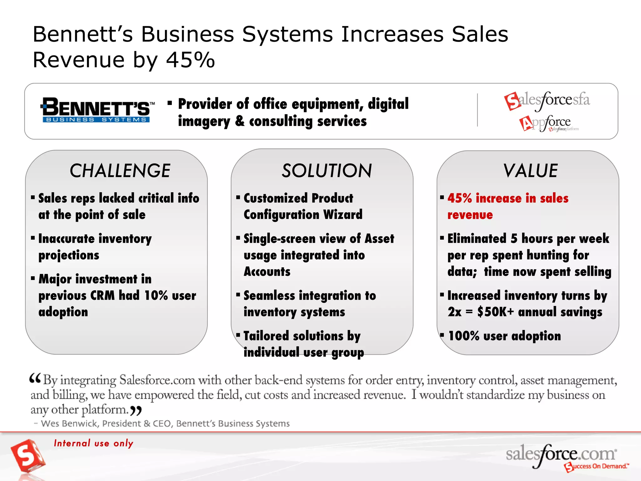 Bennett’s Business Systems Increases Sales Revenue by 45% VALUE CHALLENGE SOLUTION Provider of office equipment, digital imagery & consulting services Sales reps lacked critical info at the point of sale Inaccurate inventory projections Major investment in previous CRM had 10% user adoption Customized Product Configuration Wizard Single-screen view of Asset usage integrated into Accounts Seamless integration to inventory systems Tailored solutions by individual user group 45% increase in sales revenue Eliminated 5 hours per week per rep spent hunting for data;  time now spent selling  Increased inventory turns by 2x = $50K+ annual savings 100% user adoption Internal use only 