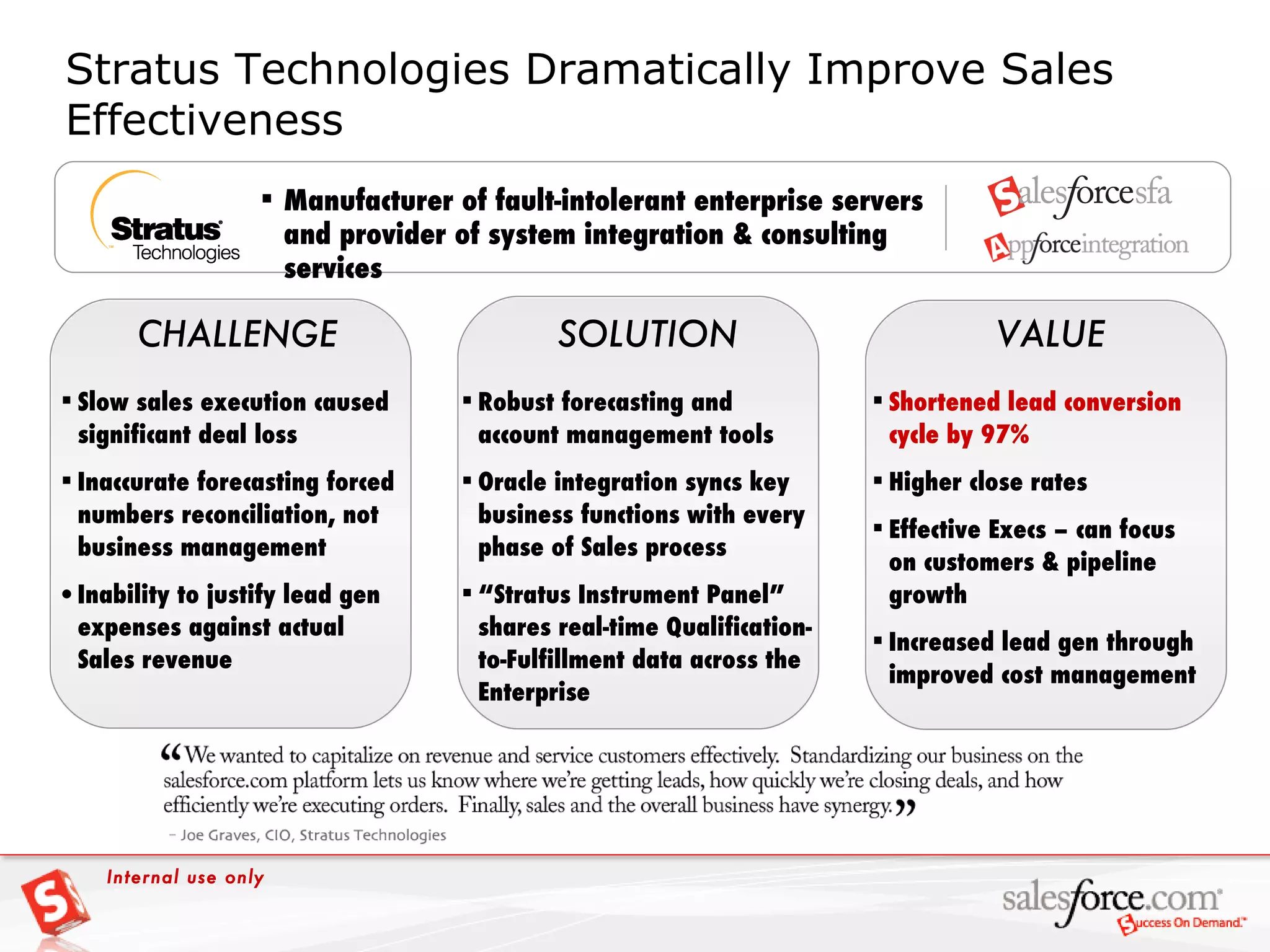 Stratus Technologies Dramatically Improve Sales Effectiveness   VALUE CHALLENGE Robust forecasting and account management tools Oracle integration syncs key business functions with every phase of Sales process “ Stratus Instrument Panel” shares real-time Qualification-to-Fulfillment data across the Enterprise SOLUTION Manufacturer of fault-intolerant enterprise servers and provider of system integration & consulting services Slow sales execution caused significant deal loss Inaccurate forecasting forced numbers reconciliation, not business management Inability to justify lead gen expenses against actual Sales revenue Shortened lead conversion cycle by 97% Higher close rates Effective Execs – can focus on customers & pipeline growth Increased lead gen through improved cost management Internal use only 