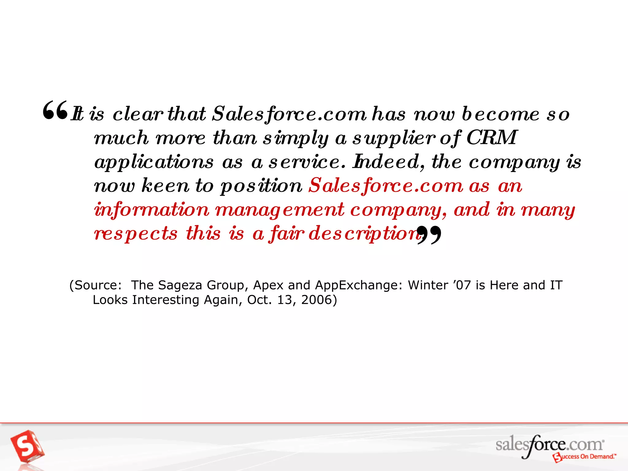 It is clear that Salesforce.com has now become so much more than simply a supplier of CRM applications as a service. Indeed, the company is now keen to position  Salesforce.com as an information management company, and in many respects this is a fair description . (Source:  The Sageza Group, Apex and AppExchange: Winter ’07 is Here and IT Looks Interesting Again, Oct. 13, 2006) “   ” 