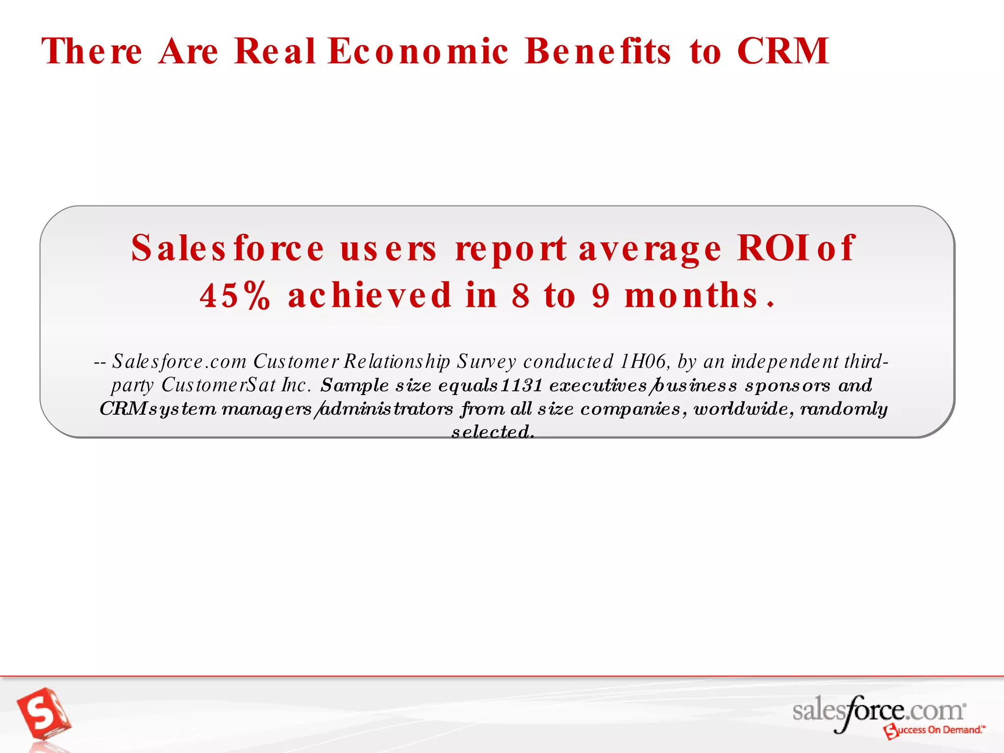 Salesforce users report average ROI of 45% achieved in 8 to 9 months.    -- Salesforce.com Customer Relationship Survey conducted 1H06, by an independent third-party CustomerSat Inc.  Sample size equals1131 executives/business sponsors and CRM system managers/administrators from all size companies, worldwide, randomly selected. There Are Real Economic Benefits to CRM 