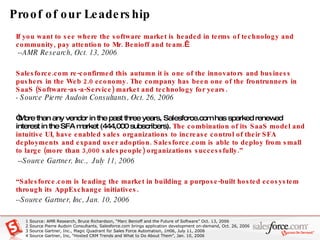 Proof of our Leadership If you want to see where the software market is headed in terms of technology and community, pay attention to Mr. Benioff and team.    --AMR Research, Oct. 13, 2006 Salesforce.com re-confirmed this autumn it is one of the innovators and business pushers in the Web 2.0 economy. The company has been one of the frontrunners in SaaS (Software-as-a-Service) market and technology for years.   - Source Pierre Audoin Consultants, Oct. 26, 2006 “ More than any vendor in the past three years, Salesforce.com has sparked renewed interest in the SFA market (444,000 subscribers).  The combination of its SaaS model and intuitive UI, have enabled sales organizations to increase control of their SFA deployments and expand user adoption. Salesforce.com is able to deploy from small to large (more than 3,000 salespeople) organizations successfully.”  --Source Gartner, Inc.,  July 11, 2006 “ Salesforce.com is leading the market in building a purpose-built hosted ecosystem through its AppExchange initiatives.   --Source Gartner, Inc, Jan. 10, 2006  1 Source: AMR Research, Bruce Richardson, “Marc Benioff and the Future of Software” Oct. 13, 2006 2  Source Pierre Audoin Consultants, Salesforce.com brings application development on-demand, Oct. 26, 2006 3 Source Gartner, Inc., Magic Quadrant for Sales Force Automation, 1H06, July 11, 2006 4 Source Gartner, Inc, “Hosted CRM Trends and What to Do About Them”, Jan. 10, 2006 