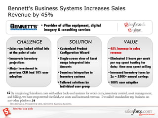 Bennett’s Business Systems Increases Sales Revenue by 45% VALUE CHALLENGE SOLUTION Provider of office equipment, digital imagery & consulting services Sales reps lacked critical info at the point of sale Inaccurate inventory projections Major investment in previous CRM had 10% user adoption Customized Product Configuration Wizard Single-screen view of Asset usage integrated into Accounts Seamless integration to inventory systems Tailored solutions by individual user group 45% increase in sales revenue Eliminated 5 hours per week per rep spent hunting for data;  time now spent selling  Increased inventory turns by 2x = $50K+ annual savings 100% user adoption Internal use only 