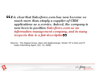 It is clear that Salesforce.com has now become so much more than simply a supplier of CRM applications as a service. Indeed, the company is now keen to position  Salesforce.com as an information management company, and in many respects this is a fair description . (Source:  The Sageza Group, Apex and AppExchange: Winter ’07 is Here and IT Looks Interesting Again, Oct. 13, 2006) “   ” 