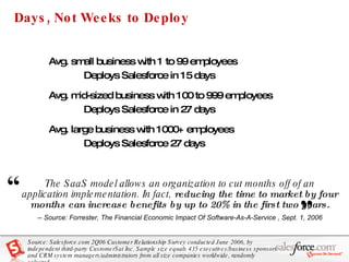 Days, Not Weeks to Deploy Avg. small business with 1 to 99 employees  Deploys Salesforce in 15 days Avg. mid-sized business with 100 to 999 employees  Deploys Salesforce in 27 days Avg. large business with 1000+ employees  Deploys Salesforce 27 days Source: Salesforce.com 2Q06 Customer Relationship Survey conducted June 2006, by independent third-party CustomerSat Inc. Sample size equals 435 executives/business sponsors and CRM system managers/administrators from all size companies worldwide, randomly selected. The SaaS model allows an organization to cut months off of an application implementation. In fact,  reducing the time to market by four months can increase benefits by up to 20% in the first two years. -- Source: Forrester, The Financial Economic Impact Of Software-As-A-Service , Sept. 1, 2006 “   ” 