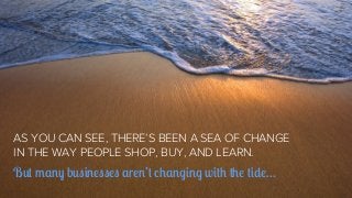 AS YOU CAN SEE, THERE’S BEEN A SEA OF CHANGE
IN THE WAY PEOPLE SHOP, BUY, AND LEARN.

But many businesses aren’t changing ...