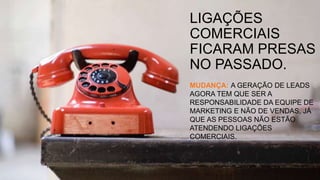 LIGAÇÕES
COMERCIAIS
FICARAM PRESAS
NO PASSADO.
MUDANÇA: A GERAÇÃO DE LEADS
AGORA TEM QUE SER A
RESPONSABILIDADE DA EQUIPE DE
MARKETING E NÃO DE VENDAS, JÁ
QUE AS PESSOAS NÃO ESTÃO
ATENDENDO LIGAÇÕES
COMERCIAIS.
 