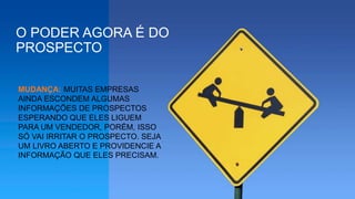 O PODER AGORA É DO
PROSPECTO
MUDANÇA: MUITAS EMPRESAS
AINDA ESCONDEM ALGUMAS
INFORMAÇÕES DE PROSPECTOS
ESPERANDO QUE ELES LIGUEM
PARA UM VENDEDOR, PORÉM, ISSO
SÓ VAI IRRITAR O PROSPECTO. SEJA
UM LIVRO ABERTO E PROVIDENCIE A
INFORMAÇÃO QUE ELES PRECISAM.
 