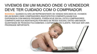 VIVEMOS EM UM MUNDO ONDE O VENDEDOR
DEVE TER CUIDADO COM O COMPRADOR
MUDANÇA: QUANDO EU ERA UM REPRESENTANTE DE VENDAS NOS ANOS 90, VIVIAMOS
EM UM MUNDO ONDE COMPRADORES INSATISFEITOS COMPARTILHAVAM SUA
EXPERIENCIA COM AMIGOS PROXIMOS, PORÉM HOJE EM DIA, ESTES COMPRADORES
COMPARTILHAM SUA INSATISFAÇÃO POR MEIO DE REDES SOCIAIS, ENTÃO UMA MAIOR
QUANTIDADE DE PESSOAS FICA SABENDO. A SATISFAÇÃO DO CLIENTE, TEM QUE SER UMA
PRIORIDADE IMPORTANTE.
 