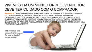Não deixe que esta
carinha fofa te engane.
Ele está te dando 1
estrela no Yelp.
VIVEMOS EM UM MUNDO ONDE O VENDEDOR
DEVE TER CUIDADO COM O COMPRADOR
MUDANÇA: QUANDO EU ERA UM REPRESENTANTE DE VENDAS NOS ANOS 90, VIVIAMOS
EM UM MUNDO ONDE COMPRADORES INSATISFEITOS COMPARTILHAVAM SUA
EXPERIENCIA COM AMIGOS PROXIMOS, PORÉM HOJE EM DIA, ESTES COMPRADORES
COMPARTILHAM SUA INSATISFAÇÃO POR MEIO DE REDES SOCIAIS, ENTÃO UMA MAIOR
QUANTIDADE DE PESSOAS FICA SABENDO. A SATISFAÇÃO DO CLIENTE, TEM QUE SER UMA
PRIORIDADE IMPORTANTE.
 