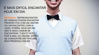 É MAIS DIFICIL ENCANTAR
HOJE EM DIA
MUDANÇA: REPRESENTANTES
DE VENDAS PODIAM ENCANTAR
PROSPECTOS COM UM JANTAR
OU UM ENCONTRO CARA A
CARA. PORÉM, HOJE EM DIA
NÃO É NADA COMUM SE
ENCONTRAR, TUDO É FEITO
POR E-MAIL OU ONLINE, ENTÃO
SE CONCENTRE EM TER UMA
BOA PRESENÇA ONLINE.
 
