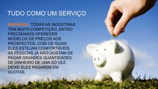 TUDO COMO UM SERVIÇO
MUDANÇA: TODAS AS INDÚSTRIAS
TEM MUITA COMPETIÇÃO, ENTÃO
PRECISAMOS OFERECER
MODELOS DE PREÇOS AOS
PROSPECTOS, COM OS QUAIS
ELES ESTEJAM CONFORTÁVEIS.
AS PESSOAS JÁ NÃO GOSTAM DE
PAGAR GRANDES QUANTIDADES
DE DINHEIRO DE UMA SÓ VEZ.
DEIXE ELES PAGAREM EM
QUOTAS.
 
