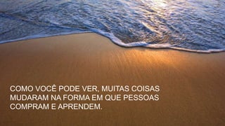 COMO VOCÊ PODE VER, MUITAS COISAS
MUDARAM NA FORMA EM QUE PESSOAS
COMPRAM E APRENDEM.
 