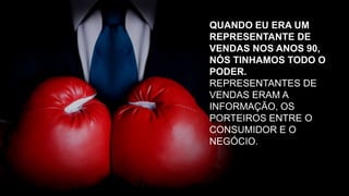 QUANDO EU ERA UM
REPRESENTANTE DE
VENDAS NOS ANOS 90,
NÓS TINHAMOS TODO O
PODER.
REPRESENTANTES DE
VENDAS ERAM A
INFORMAÇÃO, OS
PORTEIROS ENTRE O
CONSUMIDOR E O
NEGÓCIO.
 