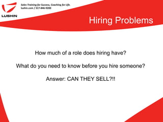 Sales Training for Success, Coaching for Life.
 lushin.com / 317-846-9200




                                                  Hiring Problems


              How much of a role does hiring have?

What do you need to know before you hire someone?

                        Answer: CAN THEY SELL?!!
 