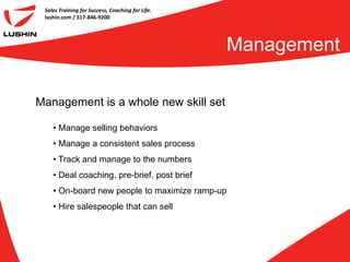 Sales Training for Success, Coaching for Life.
 lushin.com / 317-846-9200




                                                  Management

Management is a whole new skill set

    • Manage selling behaviors
    • Manage a consistent sales process
    • Track and manage to the numbers
    • Deal coaching, pre-brief, post brief
    • On-board new people to maximize ramp-up
    • Hire salespeople that can sell
 