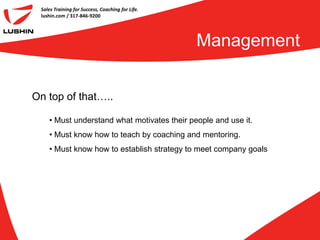 Sales Training for Success, Coaching for Life.
 lushin.com / 317-846-9200




                                                  Management


On top of that…..

    • Must understand what motivates their people and use it.
    • Must know how to teach by coaching and mentoring.
    • Must know how to establish strategy to meet company goals
 