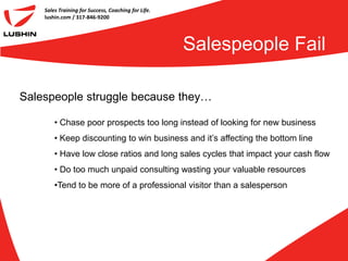 Sales Training for Success, Coaching for Life.
    lushin.com / 317-846-9200




                                                     Salespeople Fail

Salespeople struggle because they…

        • Chase poor prospects too long instead of looking for new business
        • Keep discounting to win business and it’s affecting the bottom line
        • Have low close ratios and long sales cycles that impact your cash flow
        • Do too much unpaid consulting wasting your valuable resources
        •Tend to be more of a professional visitor than a salesperson
 