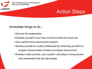 Sales Training for Success, Coaching for Life.
 lushin.com / 317-846-9200




                                                   Action Steps

Immediate things to do…

    • Discover the weaknesses.
    • Evaluate yourself or your team to find out what the issues are.
    • Use a performance improvement program.
    • Develop yourself as a sales professional by immersing yourself in a
            program that promotes constant and steady improvement.
    • Develop a sales process, use a system, and adopt a hiring process
            that consistently finds the right people.
 