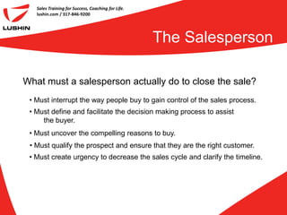 Sales Training for Success, Coaching for Life.
   lushin.com / 317-846-9200




                                                    The Salesperson

What must a salesperson actually do to close the sale?
 • Must interrupt the way people buy to gain control of the sales process.
 • Must define and facilitate the decision making process to assist
     the buyer.
 • Must uncover the compelling reasons to buy.
 • Must qualify the prospect and ensure that they are the right customer.
 • Must create urgency to decrease the sales cycle and clarify the timeline.
 