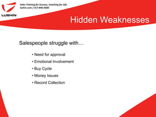 Sales Training for Success, Coaching for Life.
lushin.com / 317-846-9200




                                                 Hidden Weaknesses

Salespeople struggle with…

           • Need for approval
           • Emotional Involvement
           • Buy Cycle
           • Money Issues
           • Record Collection
 