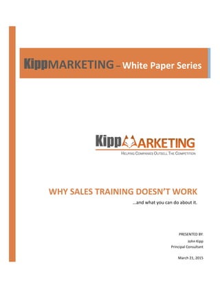 WHY SALES TRAINING DOESN’T WORK
…and what you can do about it.
PRESENTED BY:
John Kipp
Principal Consultant
March 21, 2015
KippKippKippKippMARKETING– White Paper Series
 