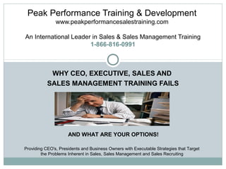 Peak Performance Training & Development
www.peakperformancesalestraining.com
An International Leader in Sales & Sales Management Training
1-866-816-0991

WHY CEO, EXECUTIVE, SALES AND
SALES MANAGEMENT TRAINING FAILS

AND WHAT ARE YOUR OPTIONS!
Providing CEO's, Presidents and Business Owners with Executable Strategies that Target
the Problems Inherent in Sales, Sales Management and Sales Recruiting

 