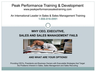 Peak Performance Training & Development
www.peakperformancesalestraining.com
An International Leader in Sales & Sales Management Training
1-866-816-0991

WHY CEO, EXECUTIVE,
SALES AND SALES MANAGEMENT FAILS

AND WHAT ARE YOUR OPTIONS!
Providing CEO's, Presidents and Business Owners with Executable Strategies that Target
the Problems Inherent in Sales, Sales Management and Sales Recruiting

 