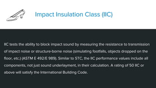 IIC tests the ability to block impact sound by measuring the resistance to transmission
of impact noise or structure-borne noise (simulating footfalls, objects dropped on the
floor, etc.) (ASTM E 492/E 989). Similar to STC, the IIC performance values include all
components, not just sound underlayment, in their calculation. A rating of 50 IIC or
above will satisfy the International Building Code.
Impact Insulation Class (IIC)
 