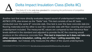 Another test that more directly evaluates impact sound of underlayment materials is
ASTM E-2179, also known as the “Delta” test. This test consists of two IIC tests
conducted over the same 6” concrete slab. One test is over the bare concrete slab (no
flooring materials) and the other is over the concrete slab with floor covering and sound
underlayment included. The measured IIC values are compared to the reference floor
levels defined in the standard and adjusted to provide the IIC the covering would
produce on the reference concrete floor. This test is important as it does not take any
other components (insulation, ceiling, etc) of a floor / ceiling assembly into
consideration, but instead, only measures the effect of the sound underlayment.
Understanding IIC & STC Sound Testing Retrieved from http://nalfa.com/wp-content/uploads/2012/08/sound_testing_white_paper.pdf
Delta Impact Insulation Class (Delta IIC)
“The Delta IIC is the only true standard for comparing the performance of competitive
sound underlayment materials.”
 