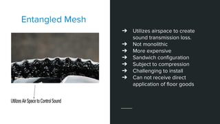 Entangled Mesh
➔ Utilizes airspace to create
sound transmission loss.
➔ Not monolithic
➔ More expensive
➔ Sandwich configuration
➔ Subject to compression
➔ Challenging to install
➔ Can not receive direct
application of floor goods
 