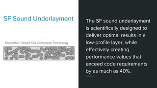 The SF sound underlayment
is scientifically designed to
deliver optimal results in a
low-profile layer, while
effectively creating
performance values that
exceed code requirements
by as much as 40%.
SF Sound Underlayment
Monolithic, Closed Cell Composite Technology.
 
