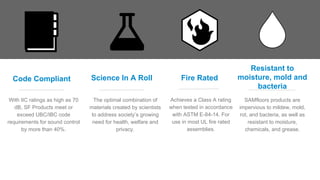 Code Compliant
With IIC ratings as high as 70
dB, SF Products meet or
exceed UBC/IBC code
requirements for sound control
by more than 40%.
Science In A Roll
The optimal combination of
materials created by scientists
to address society’s growing
need for health, welfare and
privacy.
Fire Rated
Achieves a Class A rating
when tested in accordance
with ASTM E-84-14. For
use in most UL fire rated
assemblies.
Resistant to
moisture, mold and
bacteria
SAMfloors products are
impervious to mildew, mold,
rot, and bacteria, as well as
resistant to moisture,
chemicals, and grease.
 