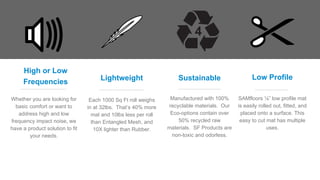High or Low
Frequencies
Whether you are looking for
basic comfort or want to
address high and low
frequency impact noise, we
have a product solution to fit
your needs.
Lightweight
Each 1000 Sq Ft roll weighs
in at 32lbs. That’s 40% more
mat and 10lbs less per roll
than Entangled Mesh, and
10X lighter than Rubber.
Sustainable
Manufactured with 100%
recyclable materials. Our
Eco-options contain over
50% recycled raw
materials. SF Products are
non-toxic and odorless.
Low Profile
SAMfloors ⅛” low profile mat
is easily rolled out, fitted, and
placed onto a surface. This
easy to cut mat has multiple
uses.
 