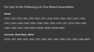 For Use In the Following UL Fire Rated Assemblies:
Wood:
L502, L513, L515, L516, L518, L520, L521, L528, L529, L530, L533, L534, L538,
L542, L545, L546, L550, L556, L558, L562, L563, L570, L571, L574, L576, L583,
L585, L590, L592, L593, M503, M502, M506, M508, M519
Concrete, Steel Deck, Other:
G524, J917, J919, J920, J924, J927, J931, J957, J991, J994, L551, L565, L566, M513
 