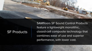 SF Products
SAMfloors SF Sound Control Products
feature a lightweight monolithic,
closed-cell composite technology that
combines ease of use and superior
performance, with lower cost.
 