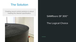 The Solution
Creating sound control solutions is about
meeting the desired specification.
SAMfloors SF 300™
The Logical Choice
 