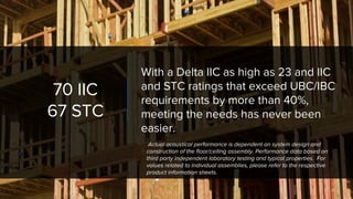 70 IIC
67 STC
With a Delta IIC as high as 23 and IIC
and STC ratings that exceed UBC/IBC
requirements by more than 40%,
meeting the needs has never been
easier.
Actual acoustical performance is dependent on system design and
construction of the floor/ceiling assembly. Performance data based on
third party independent laboratory testing and typical properties. For
values related to individual assemblies, please refer to the respective
product information sheets.
 