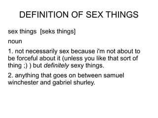 DEFINITION OF SEX THINGS
sex things [seks things]
noun
1. not necessarily sex because i'm not about to
be forceful about it (unless you like that sort of
thing ;) ) but definitely sexy things.
2. anything that goes on between samuel
winchester and gabriel shurley.
 