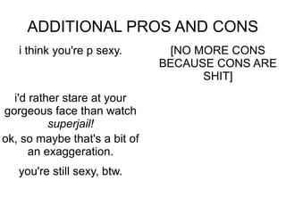 ADDITIONAL PROS AND CONS
   i think you're p sexy.       [NO MORE CONS
                               BECAUSE CONS ARE
                                     SHIT]
  i'd rather stare at your
gorgeous face than watch
          superjail!
ok, so maybe that's a bit of
      an exaggeration.
   you're still sexy, btw.
 