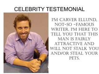 CELEBRITY TESTEMONIAL
          I'M CARVER ELLUND,
            NOT-SO -FAMOUS
          WRITER. I'M HERE TO
          TELL yOU THAT THIS
             MAN IS FAIRLy
            ATTRACTIVE AND
          WILL NOT STALk yOU
          AND/OR STEAL yOUR
                 pETS.
 