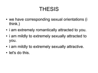 THESIS
   we have corresponding sexual orientations (i
    think.)
   i am extremely romantically attracted to you.
   i am mildly to extremely sexually attracted to
    you.
   i am mildly to extremely sexually attractive.
   let's do this.
 