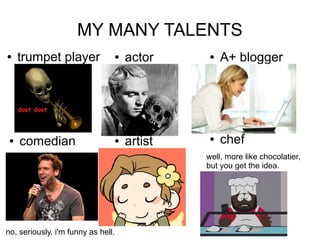 MY MANY TALENTS
    trumpet player                actor        A+ blogger




    comedian                      artist       chef
                                             well, more like chocolatier,
                                             but you get the idea.




no, seriously. i'm funny as hell.
 